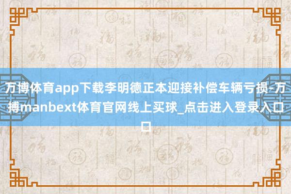 万博体育app下载李明德正本迎接补偿车辆亏损-万搏manbext体育官网线上买球_点击进入登录入口
