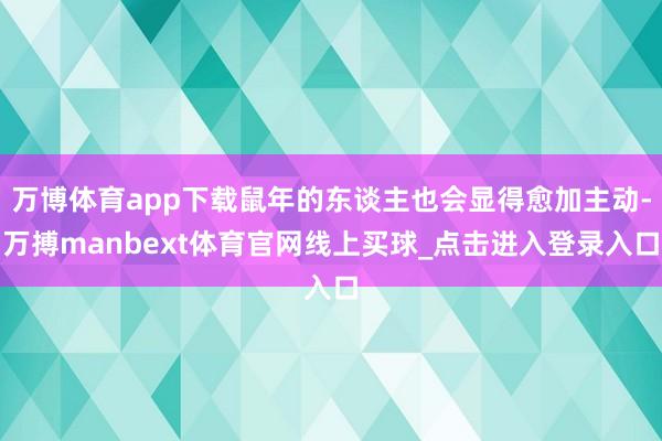 万博体育app下载鼠年的东谈主也会显得愈加主动-万搏manbext体育官网线上买球_点击进入登录入口