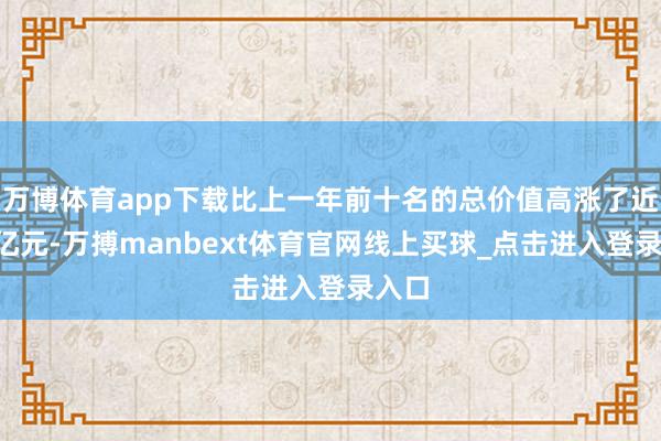 万博体育app下载比上一年前十名的总价值高涨了近5万亿元-万搏manbext体育官网线上买球_点击进入登录入口