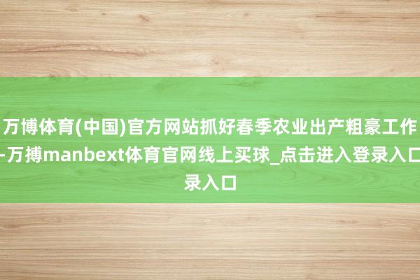 万博体育(中国)官方网站抓好春季农业出产粗豪工作-万搏manbext体育官网线上买球_点击进入登录入口