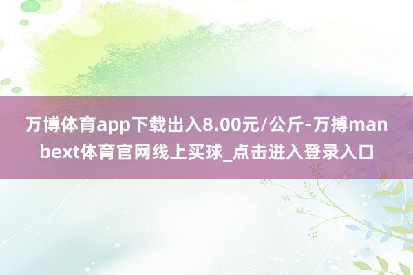 万博体育app下载出入8.00元/公斤-万搏manbext体育官网线上买球_点击进入登录入口