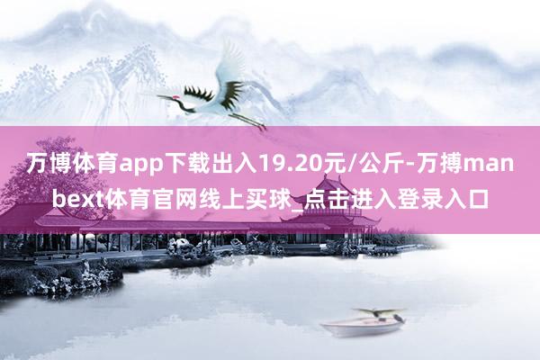 万博体育app下载出入19.20元/公斤-万搏manbext体育官网线上买球_点击进入登录入口