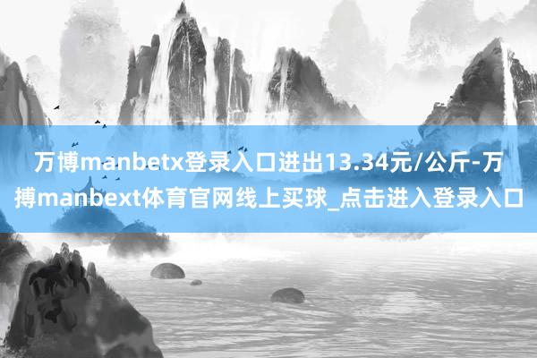 万博manbetx登录入口进出13.34元/公斤-万搏manbext体育官网线上买球_点击进入登录入口
