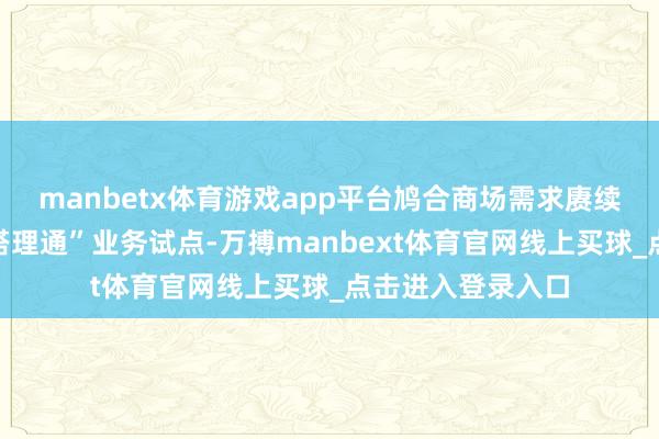 manbetx体育游戏app平台鸠合商场需求赓续推动优化“跨境搭理通”业务试点-万搏manbext体育官网线上买球_点击进入登录入口