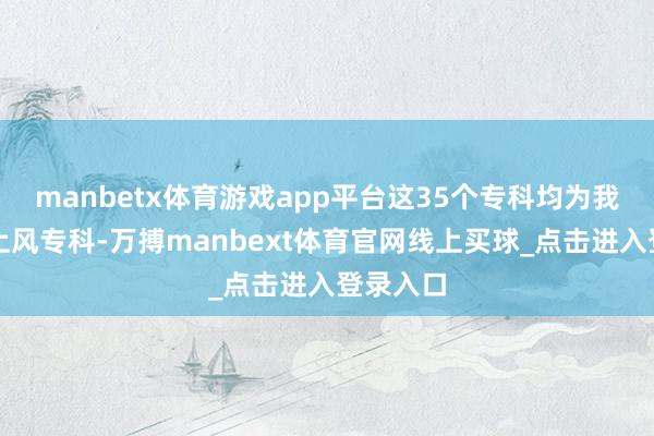 manbetx体育游戏app平台这35个专科均为我校特质上风专科-万搏manbext体育官网线上买球_点击进入登录入口