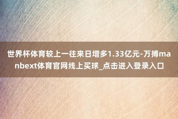 世界杯体育较上一往来日增多1.33亿元-万搏manbext体育官网线上买球_点击进入登录入口