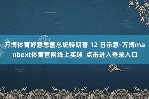 万博体育好意思国总统特朗普 12 日示意-万搏manbext体育官网线上买球_点击进入登录入口