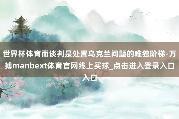 世界杯体育而谈判是处置乌克兰问题的唯独阶梯-万搏manbext体育官网线上买球_点击进入登录入口