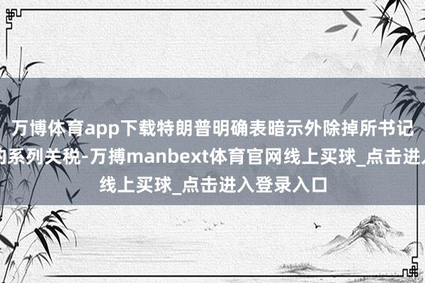 万博体育app下载特朗普明确表暗示外除掉所书记本周实施的系列关税-万搏manbext体育官网线上买球_点击进入登录入口