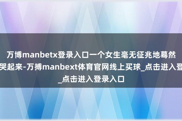 万博manbetx登录入口一个女生毫无征兆地蓦然号咷大哭起来-万搏manbext体育官网线上买球_点击进入登录入口