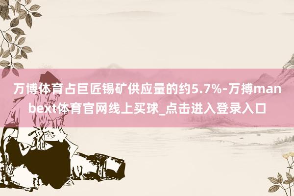 万博体育占巨匠锡矿供应量的约5.7%-万搏manbext体育官网线上买球_点击进入登录入口