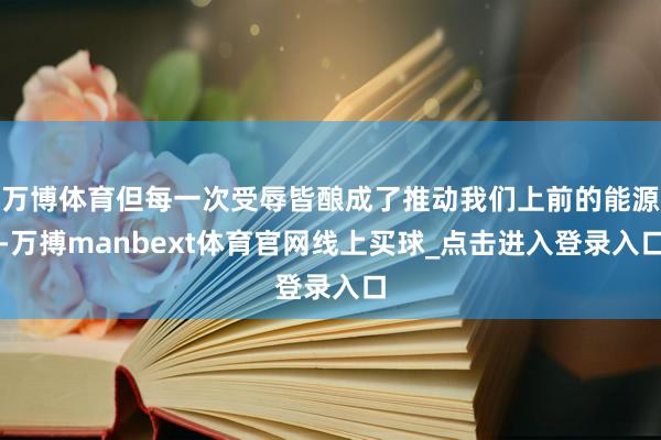 万博体育但每一次受辱皆酿成了推动我们上前的能源-万搏manbext体育官网线上买球_点击进入登录入口