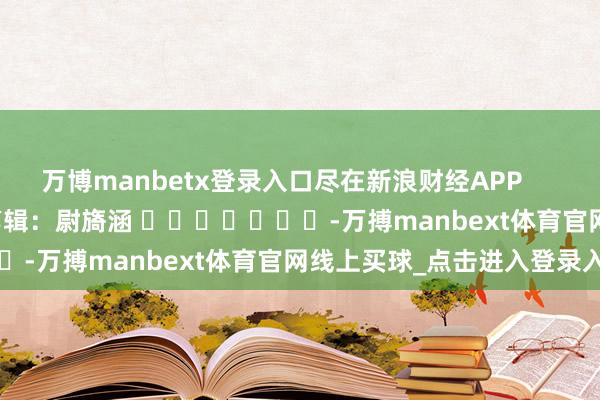 万博manbetx登录入口尽在新浪财经APP            						包袱剪辑：尉旖涵 							-万搏manbext体育官网线上买球_点击进入登录入口