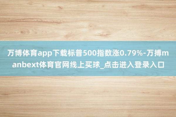 万博体育app下载标普500指数涨0.79%-万搏manbext体育官网线上买球_点击进入登录入口