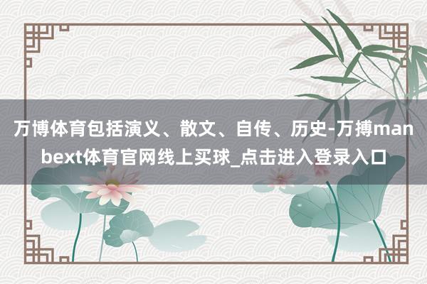 万博体育包括演义、散文、自传、历史-万搏manbext体育官网线上买球_点击进入登录入口