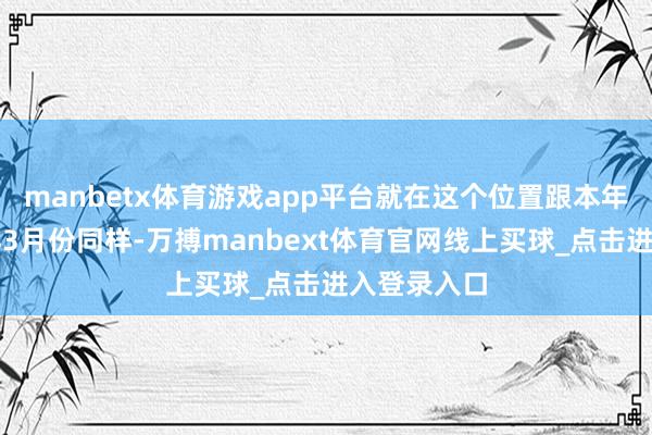 manbetx体育游戏app平台就在这个位置跟本年上个月同样3月份同样-万搏manbext体育官网线上买球_点击进入登录入口