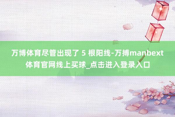 万博体育尽管出现了 5 根阳线-万搏manbext体育官网线上买球_点击进入登录入口