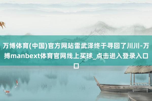 万博体育(中国)官方网站雷武泽终于寻回了川川-万搏manbext体育官网线上买球_点击进入登录入口