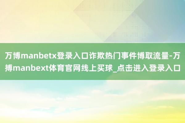 万博manbetx登录入口诈欺热门事件博取流量-万搏manbext体育官网线上买球_点击进入登录入口