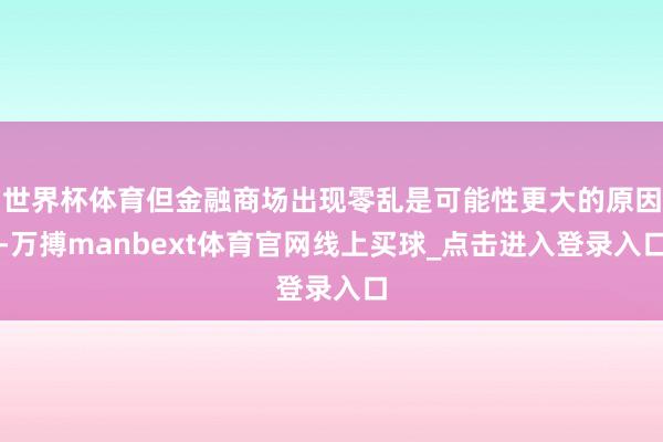 世界杯体育但金融商场出现零乱是可能性更大的原因-万搏manbext体育官网线上买球_点击进入登录入口