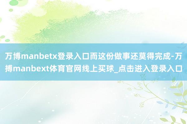 万博manbetx登录入口而这份做事还莫得完成-万搏manbext体育官网线上买球_点击进入登录入口