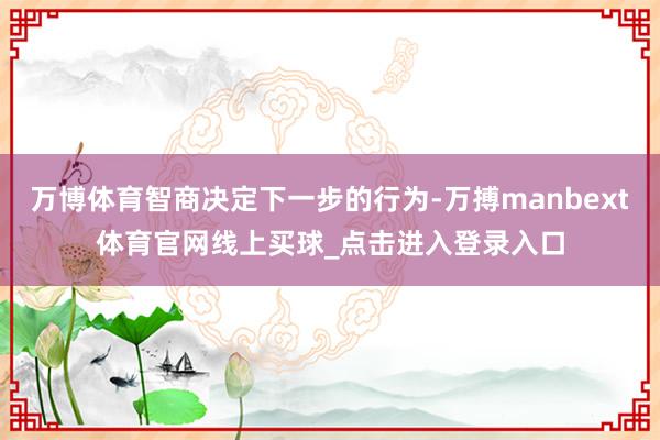 万博体育智商决定下一步的行为-万搏manbext体育官网线上买球_点击进入登录入口