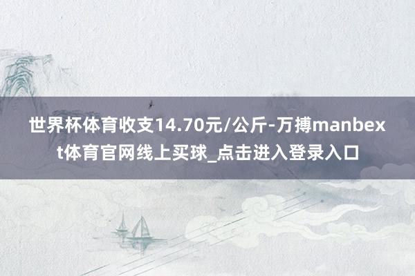 世界杯体育收支14.70元/公斤-万搏manbext体育官网线上买球_点击进入登录入口