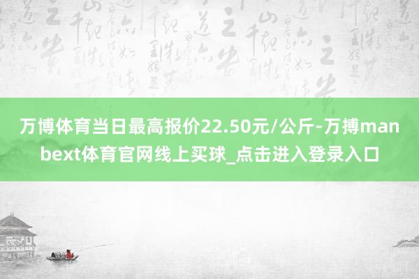 万博体育当日最高报价22.50元/公斤-万搏manbext体育官网线上买球_点击进入登录入口