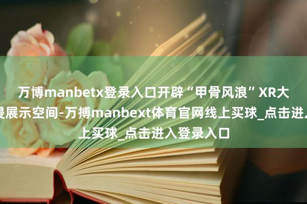 万博manbetx登录入口开辟“甲骨风浪”XR大空间千里浸展示空间-万搏manbext体育官网线上买球_点击进入登录入口