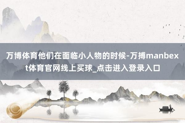 万博体育他们在面临小人物的时候-万搏manbext体育官网线上买球_点击进入登录入口