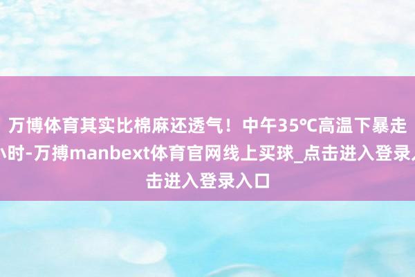 万博体育其实比棉麻还透气!中午35℃高温下暴走两小时-万搏manbext体育官网线上买球_点击进入登录入口