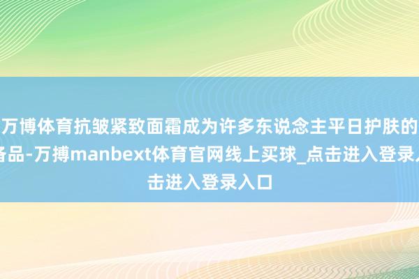 万博体育抗皱紧致面霜成为许多东说念主平日护肤的必备品-万搏manbext体育官网线上买球_点击进入登录入口