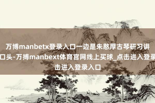 万博manbetx登录入口一边是朱憨厚古琴研习讲课的口头-万搏manbext体育官网线上买球_点击进入登录入口