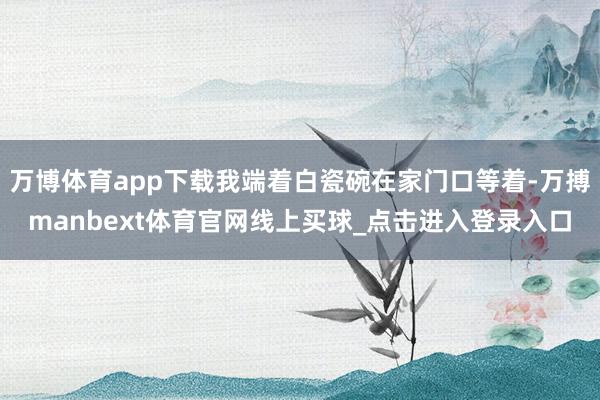 万博体育app下载我端着白瓷碗在家门口等着-万搏manbext体育官网线上买球_点击进入登录入口