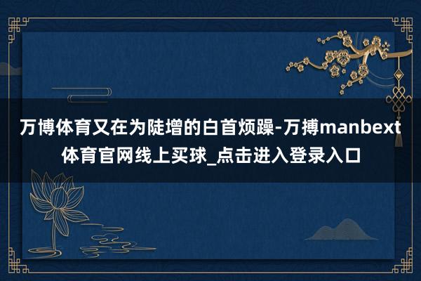 万博体育又在为陡增的白首烦躁-万搏manbext体育官网线上买球_点击进入登录入口