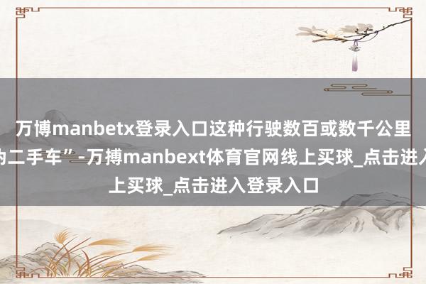 万博manbetx登录入口这种行驶数百或数千公里里程的“伪二手车”-万搏manbext体育官网线上买球_点击进入登录入口