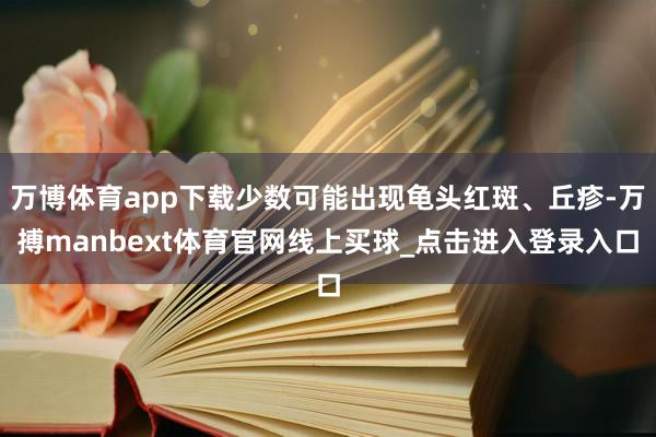 万博体育app下载少数可能出现龟头红斑、丘疹-万搏manbext体育官网线上买球_点击进入登录入口