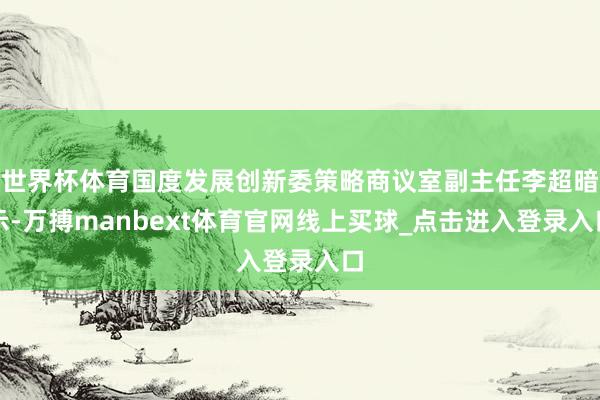世界杯体育国度发展创新委策略商议室副主任李超暗示-万搏manbext体育官网线上买球_点击进入登录入口