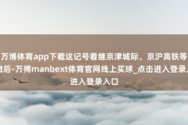 万博体育app下载这记号着继京津城际、京沪高铁等澄澈后-万搏manbext体育官网线上买球_点击进入登录入口