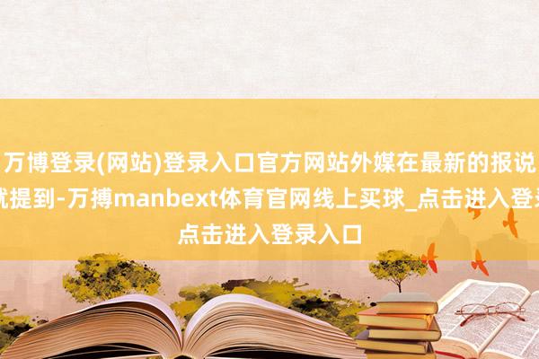 万博登录(网站)登录入口官方网站外媒在最新的报说念中就提到-万搏manbext体育官网线上买球_点击进入登录入口