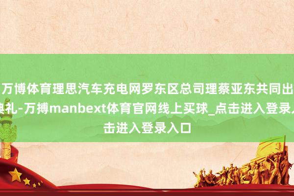 万博体育理思汽车充电网罗东区总司理蔡亚东共同出席典礼-万搏manbext体育官网线上买球_点击进入登录入口