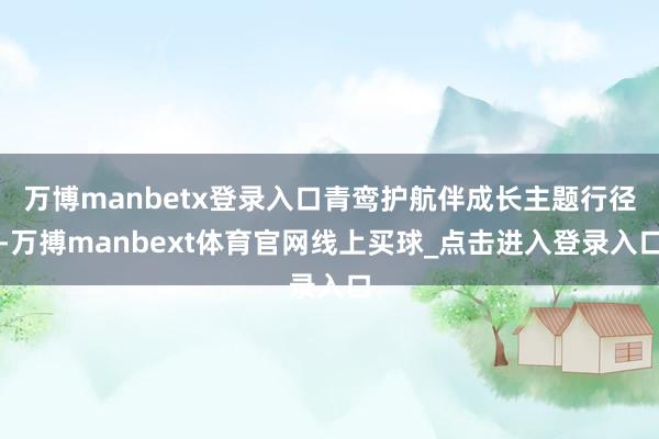 万博manbetx登录入口青鸾护航伴成长主题行径-万搏manbext体育官网线上买球_点击进入登录入口