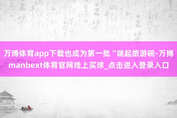 万博体育app下载也成为第一批“端起旅游碗-万搏manbext体育官网线上买球_点击进入登录入口