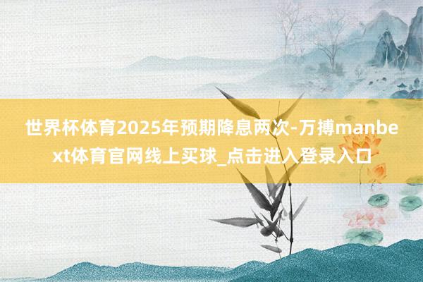 世界杯体育2025年预期降息两次-万搏manbext体育官网线上买球_点击进入登录入口