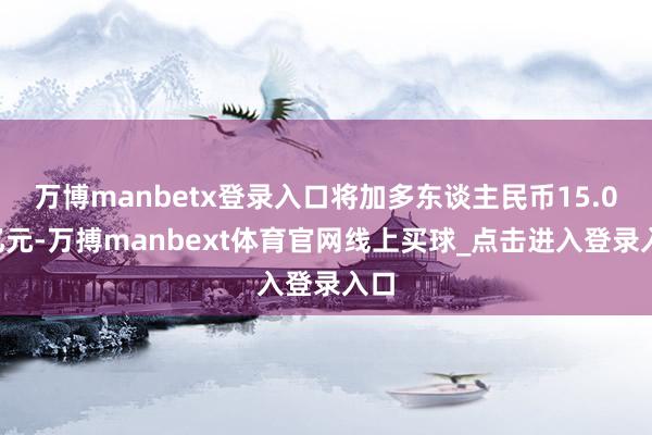 万博manbetx登录入口将加多东谈主民币15.08亿元-万搏manbext体育官网线上买球_点击进入登录入口