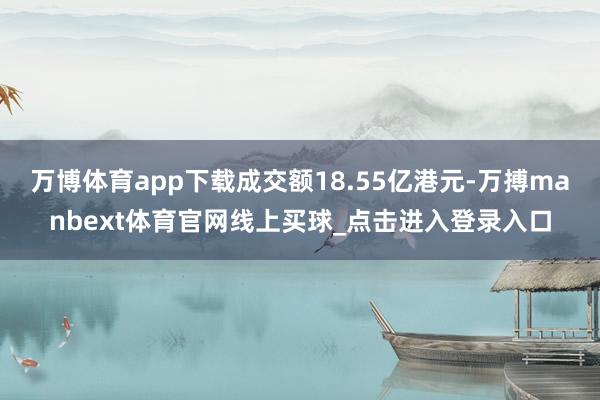 万博体育app下载成交额18.55亿港元-万搏manbext体育官网线上买球_点击进入登录入口