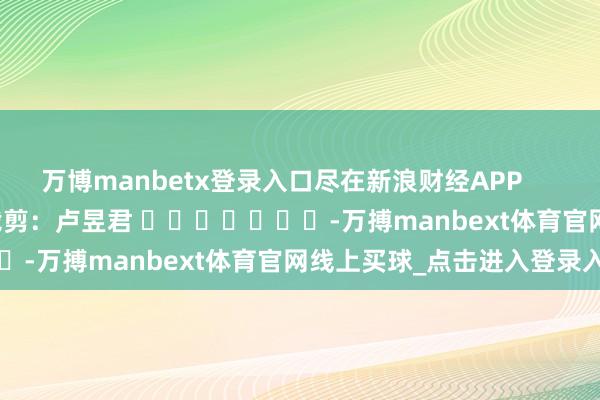 万博manbetx登录入口尽在新浪财经APP            						职守裁剪：卢昱君 							-万搏manbext体育官网线上买球_点击进入登录入口