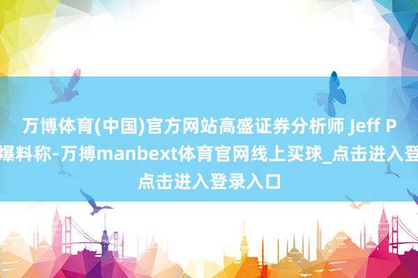 万博体育(中国)官方网站高盛证券分析师 Jeff Pu 本日爆料称-万搏manbext体育官网线上买球_点击进入登录入口