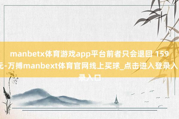 manbetx体育游戏app平台前者只会退回 159 元-万搏manbext体育官网线上买球_点击进入登录入口