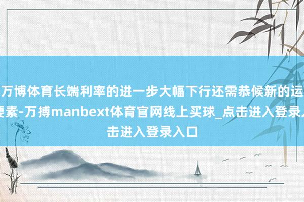 万博体育长端利率的进一步大幅下行还需恭候新的运行要素-万搏manbext体育官网线上买球_点击进入登录入口